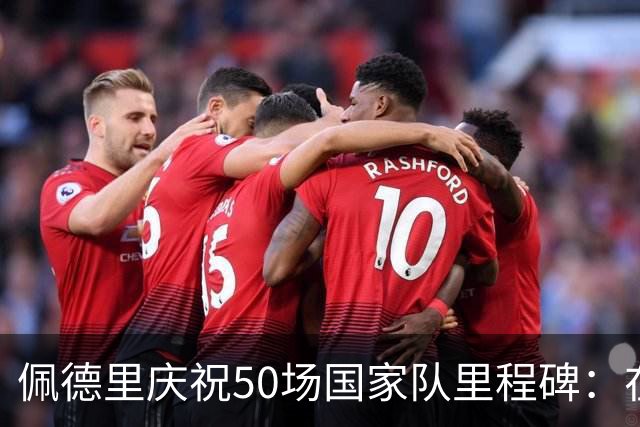 佩德里庆祝50场国家队里程碑：在荣耀之战中绽放光芒